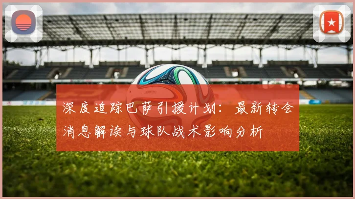 深度追踪巴萨引援计划：最新转会消息解读与球队战术影响分析