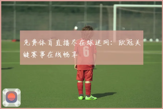 免费体育直播尽在球迷网：欧冠关键赛事在线畅享