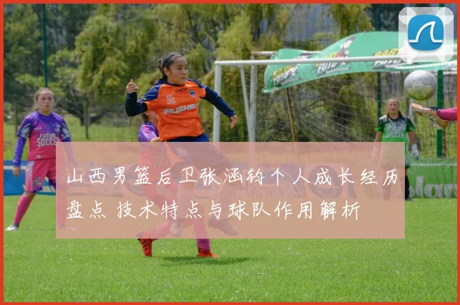 山西男篮后卫张涵钧个人成长经历盘点 技术特点与球队作用解析