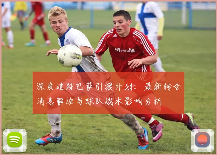 深度追踪巴萨引援计划：最新转会消息解读与球队战术影响分析