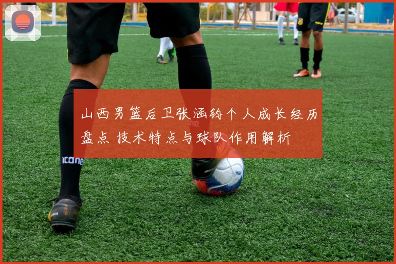 山西男篮后卫张涵钧个人成长经历盘点 技术特点与球队作用解析