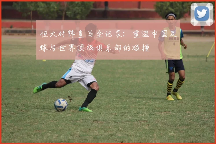恒大对阵皇马全记录：重温中国足球与世界顶级俱乐部的碰撞