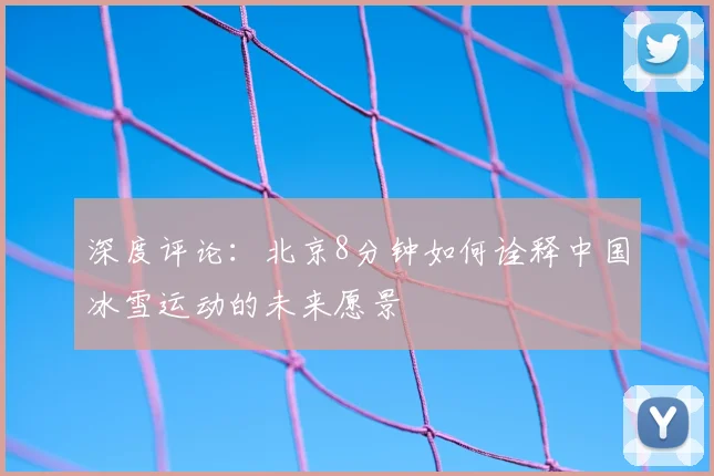 深度评论：北京8分钟如何诠释中国冰雪运动的未来愿景