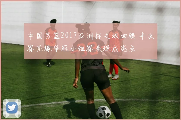 中国男篮2017亚洲杯之旅回顾 半决赛无缘争冠小组赛表现成亮点