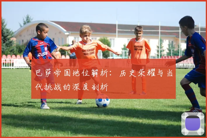 巴萨帝国地位解析：历史荣耀与当代挑战的深度剖析