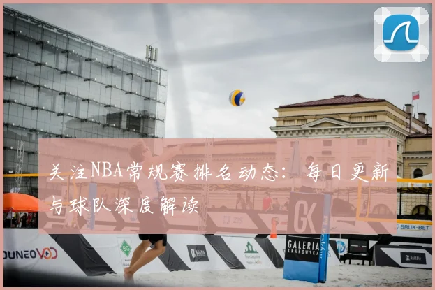 关注NBA常规赛排名动态：每日更新与球队深度解读