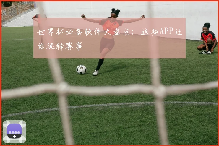 世界杯必备软件大盘点：这些APP让你玩转赛事