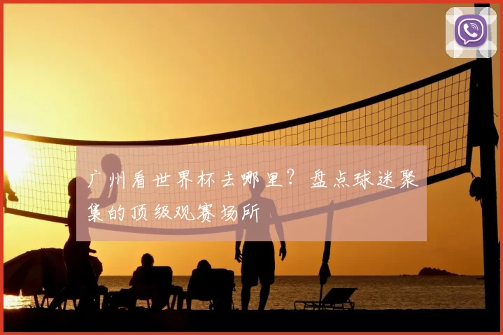 广州看世界杯去哪里？盘点球迷聚集的顶级观赛场所