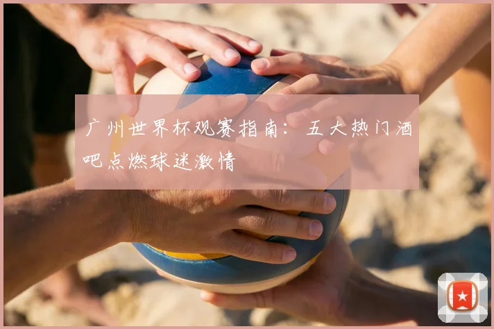 广州世界杯观赛指南：五大热门酒吧点燃球迷激情